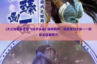 (太乙仙魔录之灵飞纪片头曲) 仙侠韵味，唤醒魔幻之旅——探秘主题曲魅力