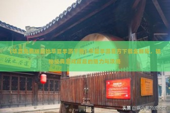 (华夏免费版原始华夏手游下载) 华夏手游官方下载全解析，揭秘经典游戏背后的魅力与攻略