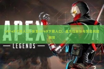 (APeX下载入口) 探索APeX下载入口，全方位解析与常见问题解答